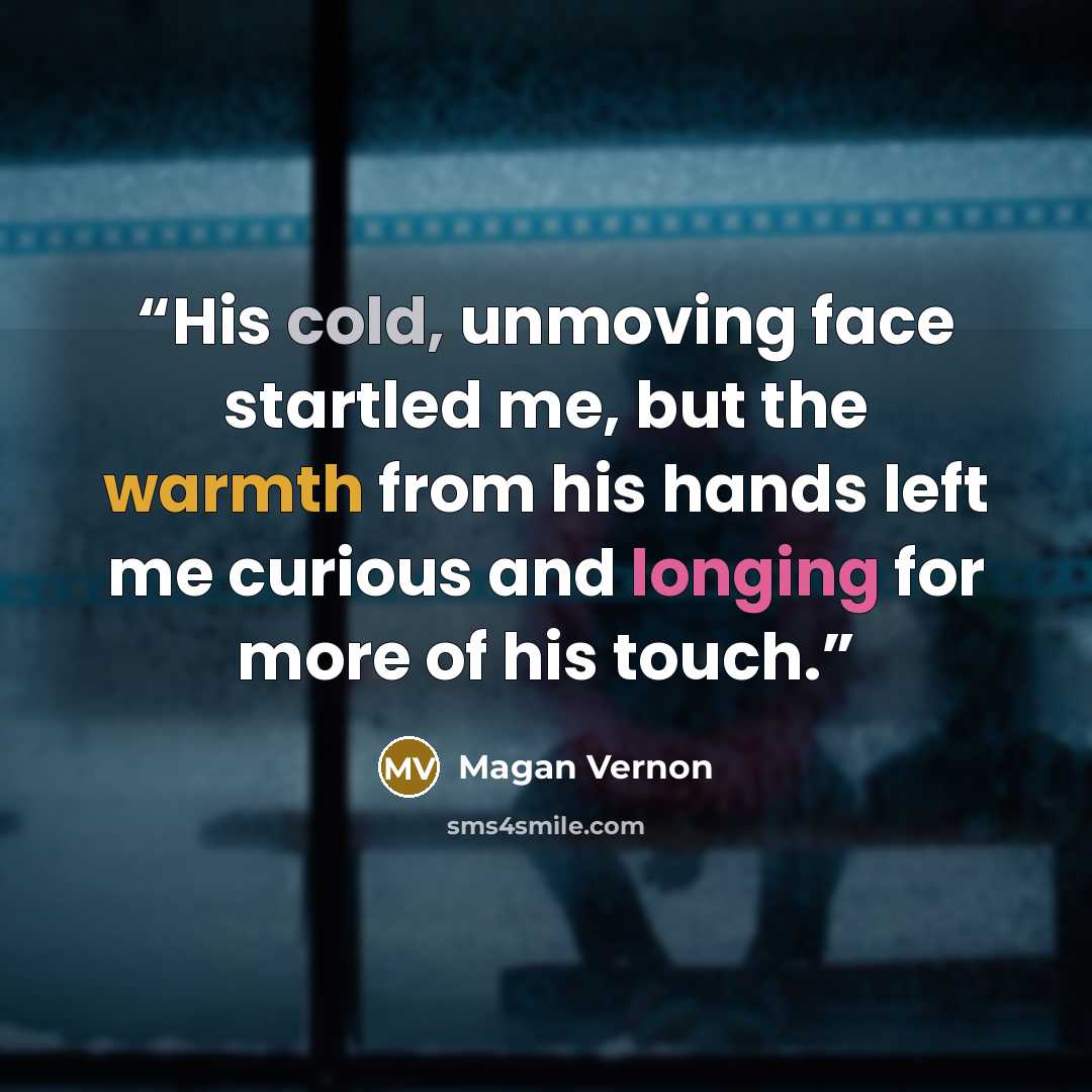 “His cold, unmoving face startled me, but the warmth from his hands left me curious and longing for more of his touch.” quote by Magan Vernon