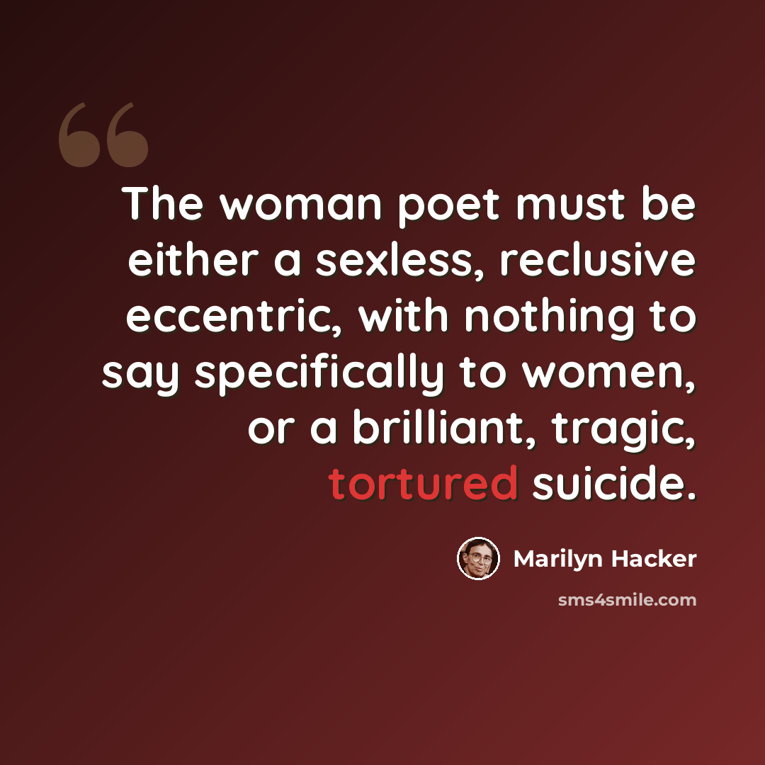 “The woman poet must be either a sexless, reclusive eccentric, with nothing to say specifically to women, or a brilliant, tragic, tortured suicide.” quote by Marilyn Hacker