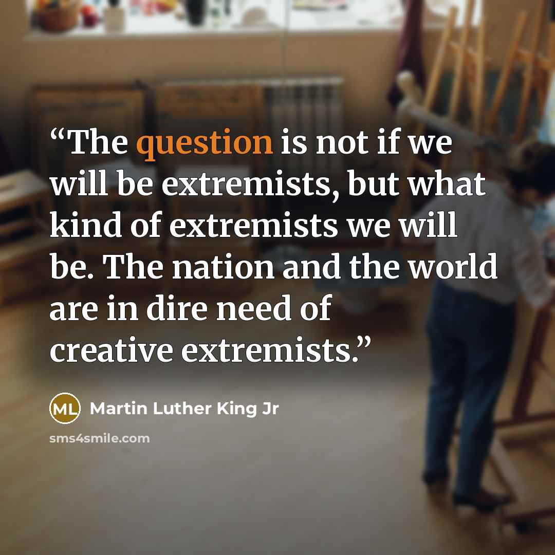 “The question is not if we will be extremists, but what kind of extremists we will be. The nation and the world are in dire need of creative extremists.” quote by Martin Luther King Jr