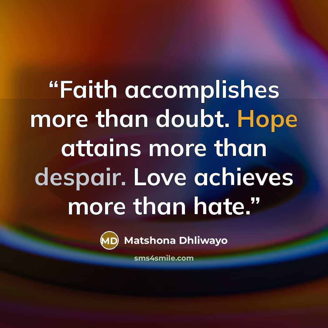 “Faith accomplishes more than doubt. Hope attains more than despair. Love achieves more than hate.” quote by Matshona Dhliwayo