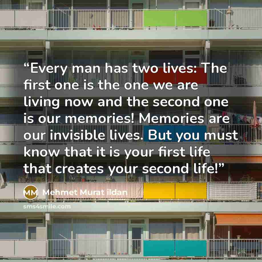 “Every man has two lives: The first one is the one we are living now and the second one is our memories! Memories are our invisible lives. But you must know that it is your first life that creates your second life!” quote by Mehmet Murat ildan