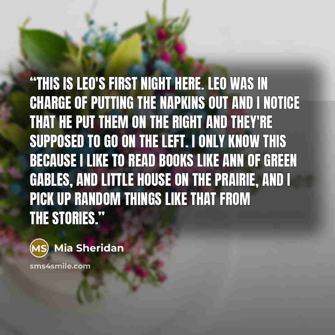 “This is Leo's first night here. Leo was in charge of putting the napkins out and I notice that he put them on the right and they're supposed to go on the left. I only know this because I like to read books like Ann of Green Gables, and Little House on the Prairie, and I pick up random things like…” quote by Mia Sheridan