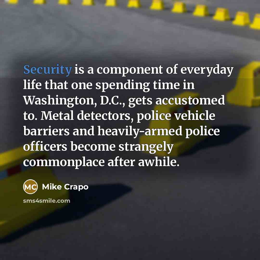 “Security is a component of everyday life that one spending time in Washington, D.C., gets accustomed to. Metal detectors, police vehicle barriers and heavily-armed police officers become strangely commonplace after awhile.” quote by Mike Crapo