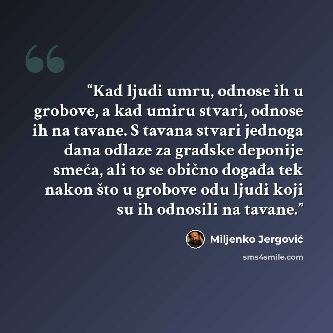 “Kad ljudi umru, odnose ih u grobove, a kad umiru stvari, odnose ih na tavane. S tavana stvari jednoga dana odlaze za gradske deponije smeća, ali to se obično događa tek nakon što u grobove odu ljudi koji su ih odnosili na tavane.” quote by Miljenko Jergović
