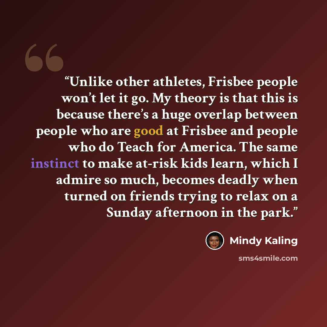 “Unlike other athletes, Frisbee people won’t let it go. My theory is that this is because there’s a huge overlap between people who are good at Frisbee and people who do Teach for America. The same instinct to make at-risk kids learn, which I admire so much, becomes deadly when turned on friends…” quote by Mindy Kaling