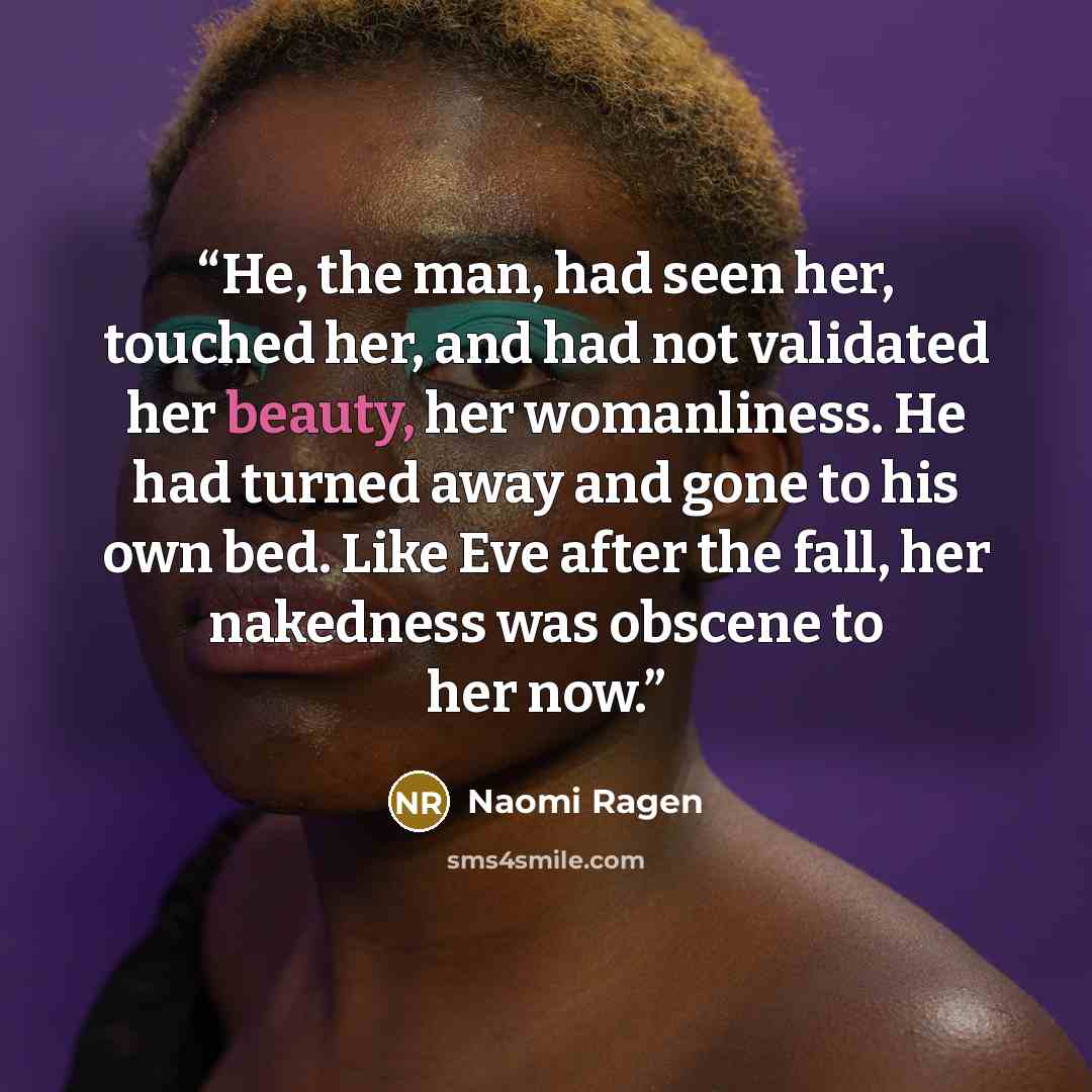 “He, the man, had seen her, touched her, and had not validated her beauty, her womanliness. He had turned away and gone to his own bed. Like Eve after the fall, her nakedness was obscene to her now.” quote by Naomi Ragen