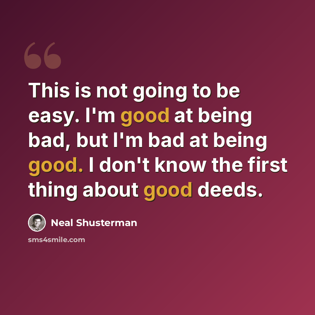 “This is not going to be easy. I'm good at being bad, but I'm bad at being good. I don't know the first thing about good deeds.” quote by Neal Shusterman