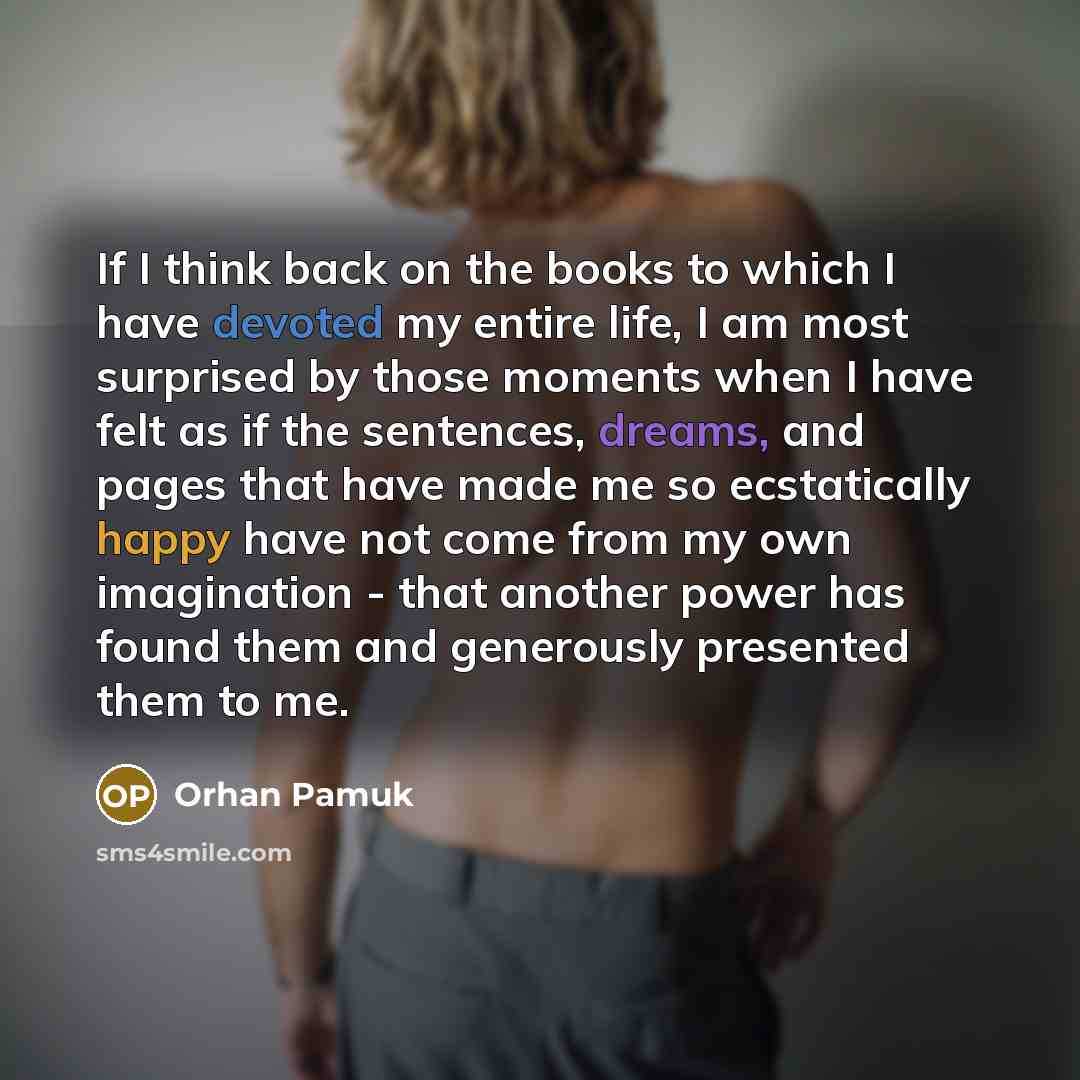 “If I think back on the books to which I have devoted my entire life, I am most surprised by those moments when I have felt as if the sentences, dreams, and pages that have made me so ecstatically happy have not come from my own imagination - that another power has found them and generously…” quote by Orhan Pamuk