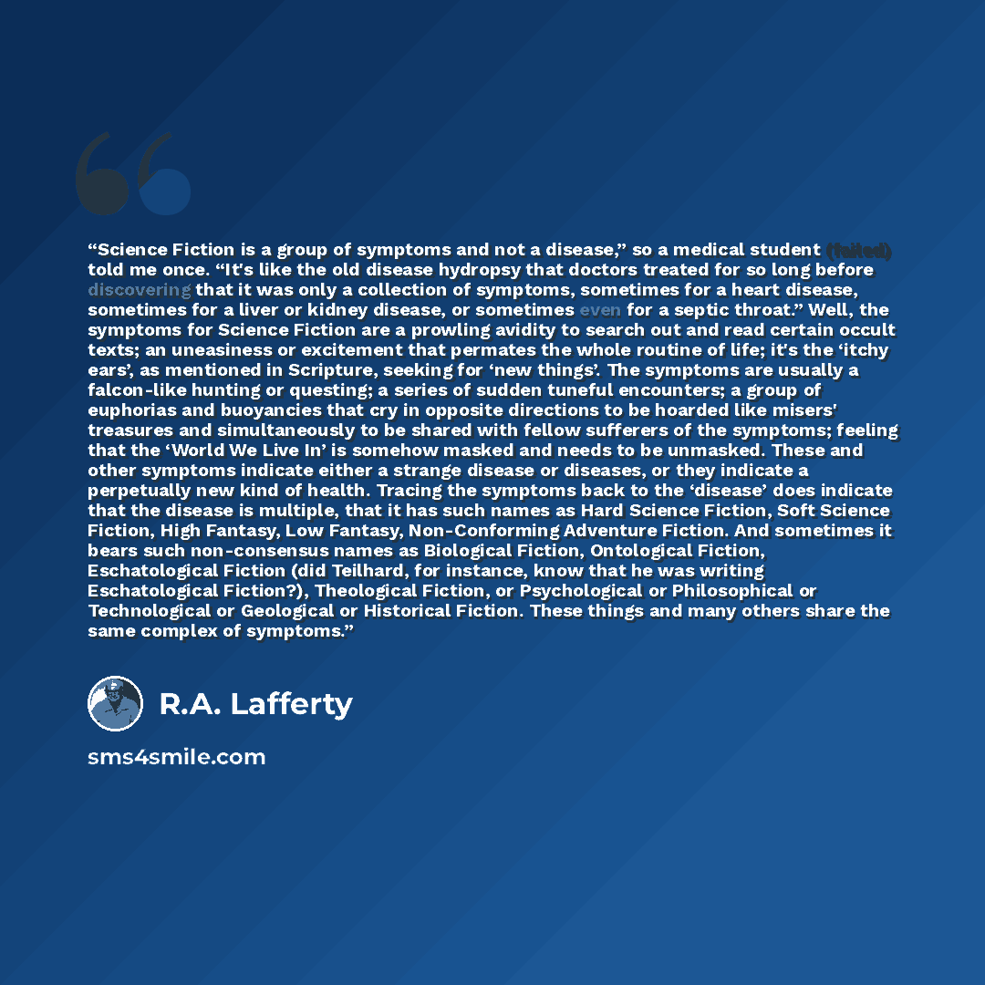 “Science Fiction is a group of symptoms and not a disease,” so a medical student (failed) told me once. “It's like the old disease hydropsy that doctors treated for so long before discovering that it was only a collection of symptoms, sometimes for a heart disease, sometimes for a liver or kidney…” quote by R.A. Lafferty