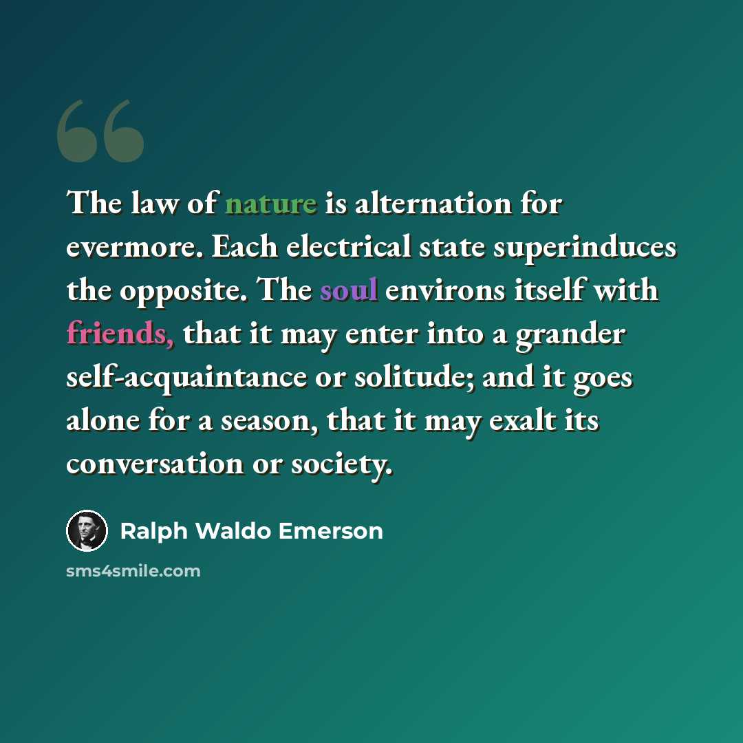 “The law of nature is alternation for evermore. Each electrical state superinduces the opposite. The soul environs itself with friends, that it may enter into a grander self-acquaintance or solitude; and it goes alone for a season, that it may exalt its conversation or society.” quote by Ralph Waldo Emerson