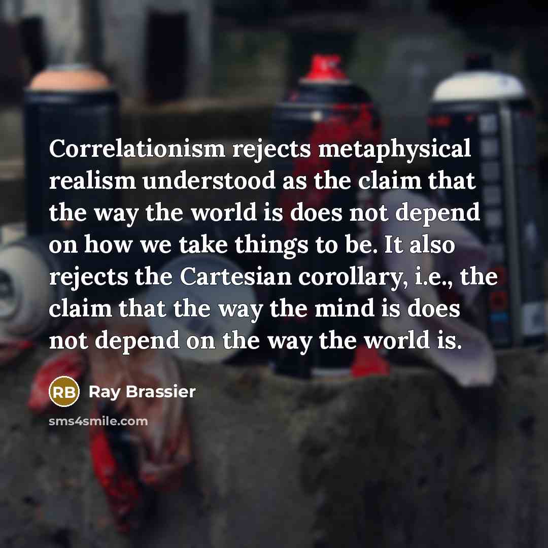 “Correlationism rejects metaphysical realism understood as the claim that the way the world is does not depend on how we take things to be. It also rejects the Cartesian corollary, i.e., the claim that the way the mind is does not depend on the way the world is.” quote by Ray Brassier