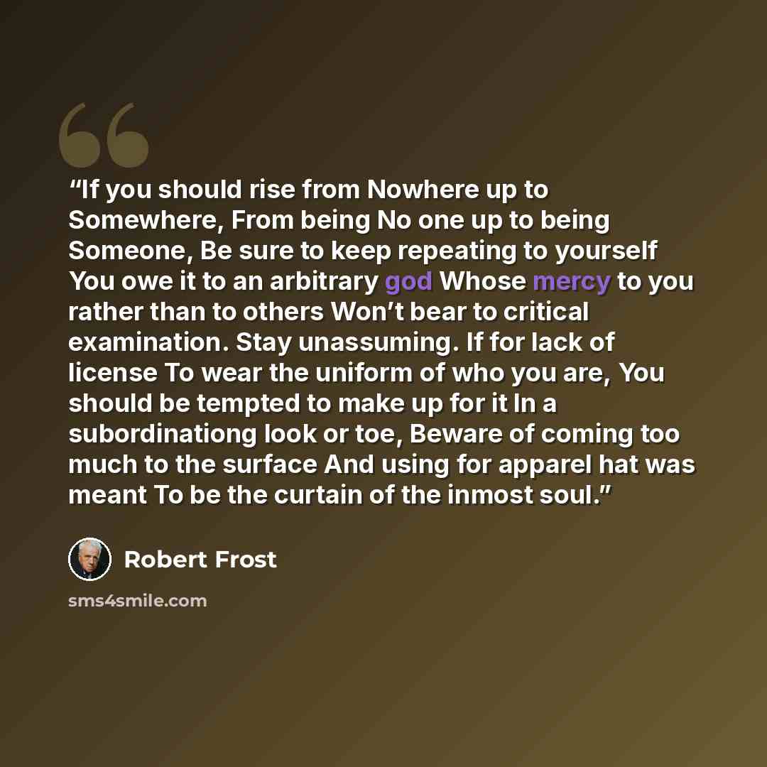 “If you should rise from Nowhere up to Somewhere, From being No one up to being Someone, Be sure to keep repeating to yourself You owe it to an arbitrary god Whose mercy to you rather than to others Won’t bear to critical examination. Stay unassuming. If for lack of license To wear the uniform of…” quote by Robert Frost