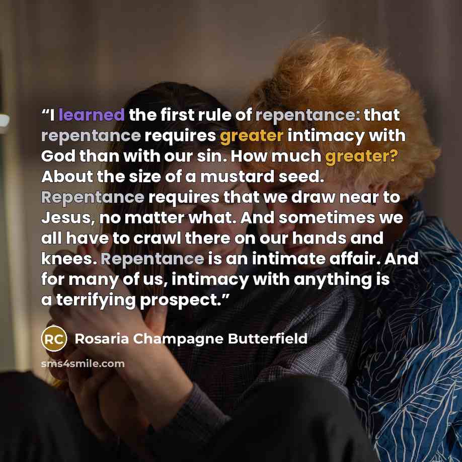 “I learned the first rule of repentance: that repentance requires greater intimacy with God than with our sin. How much greater? About the size of a mustard seed. Repentance requires that we draw near to Jesus, no matter what. And sometimes we all have to crawl there on our hands and knees…” quote by Rosaria Champagne Butterfield