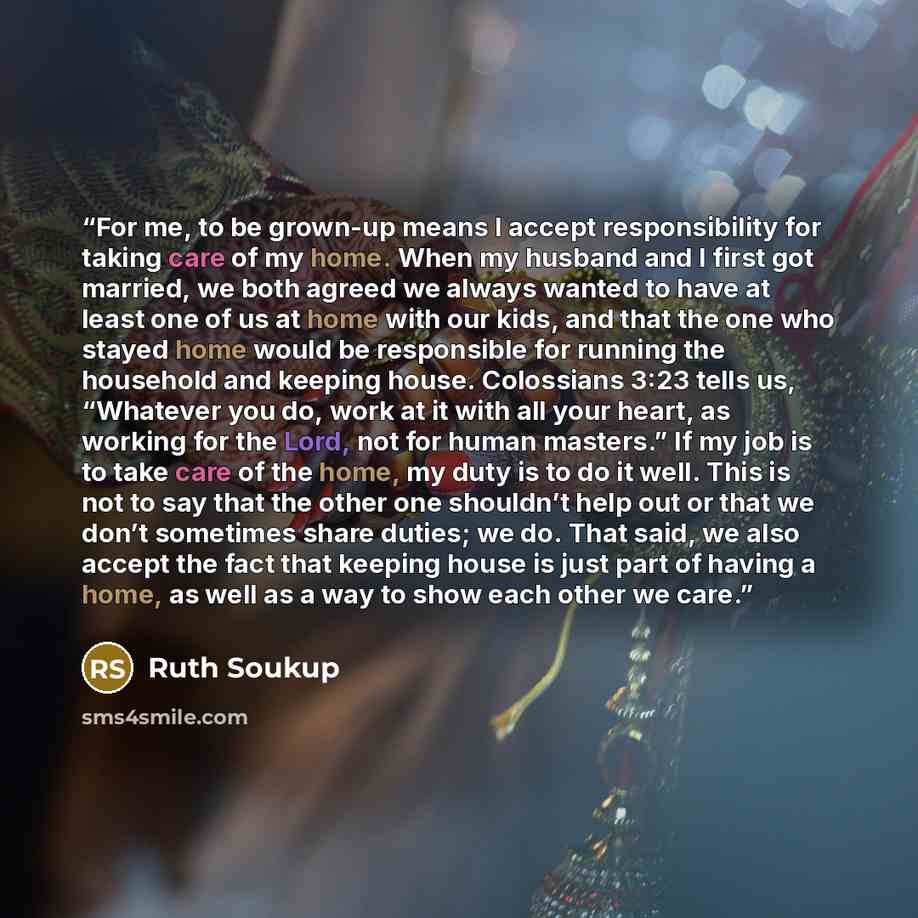“For me, to be grown-up means I accept responsibility for taking care of my home. When my husband and I first got married, we both agreed we always wanted to have at least one of us at home with our kids, and that the one who stayed home would be responsible for running the household and keeping…” quote by Ruth Soukup