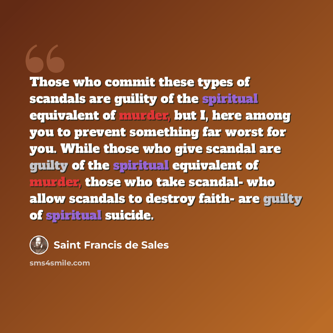 “Those who commit these types of scandals are guility of the spiritual equivalent of murder, but I, here among you to prevent something far worst for you. While those who give scandal are guilty of the spiritual equivalent of murder, those who take scandal- who allow scandals to destroy faith- are…” quote by Saint Francis de Sales
