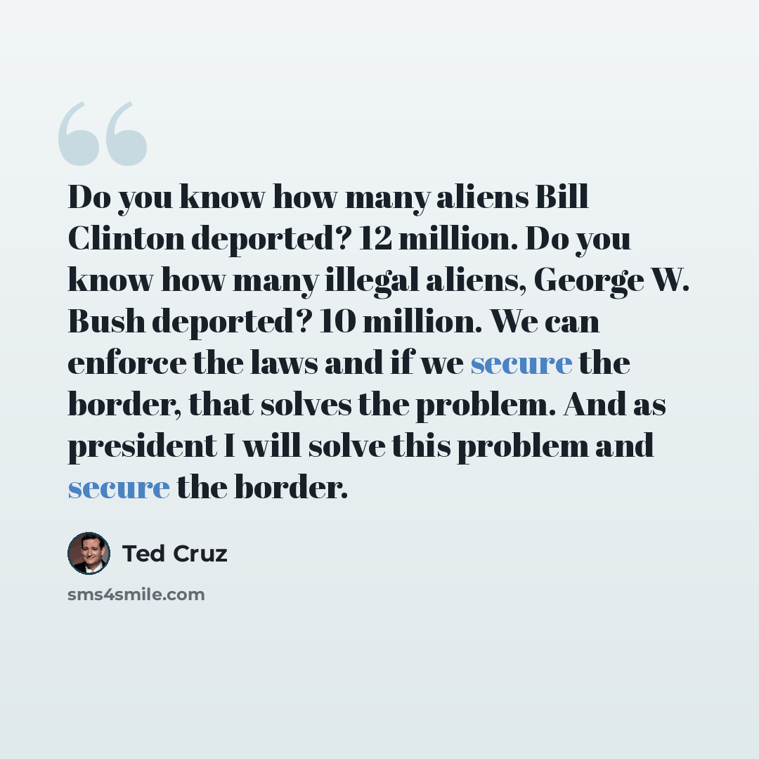 “Do you know how many aliens Bill Clinton deported? 12 million. Do you know how many illegal aliens, George W. Bush deported? 10 million. We can enforce the laws and if we secure the border, that solves the problem. And as president I will solve this problem and secure the border.” quote by Ted Cruz