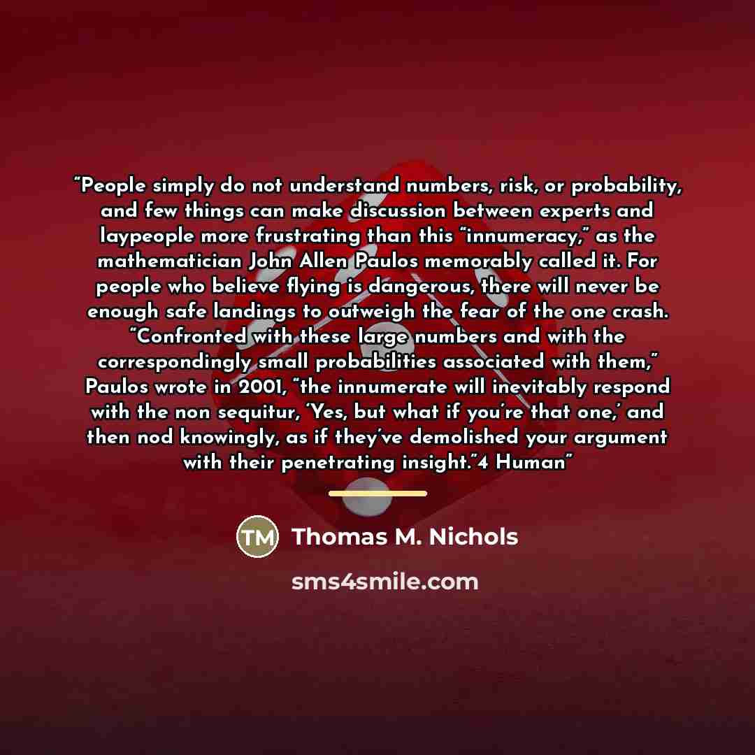 “People simply do not understand numbers, risk, or probability, and few things can make discussion between experts and laypeople more frustrating than this “innumeracy,” as the mathematician John Allen Paulos memorably called it. For people who believe flying is dangerous, there will never be…” quote by Thomas M. Nichols