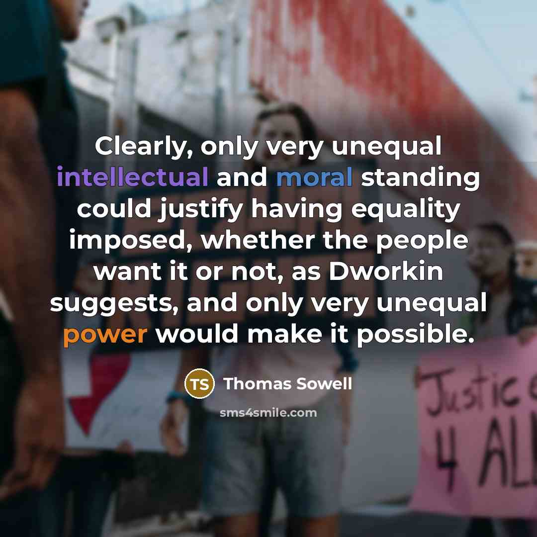 “Clearly, only very unequal intellectual and moral standing could justify having equality imposed, whether the people want it or not, as Dworkin suggests, and only very unequal power would make it possible.” quote by Thomas Sowell