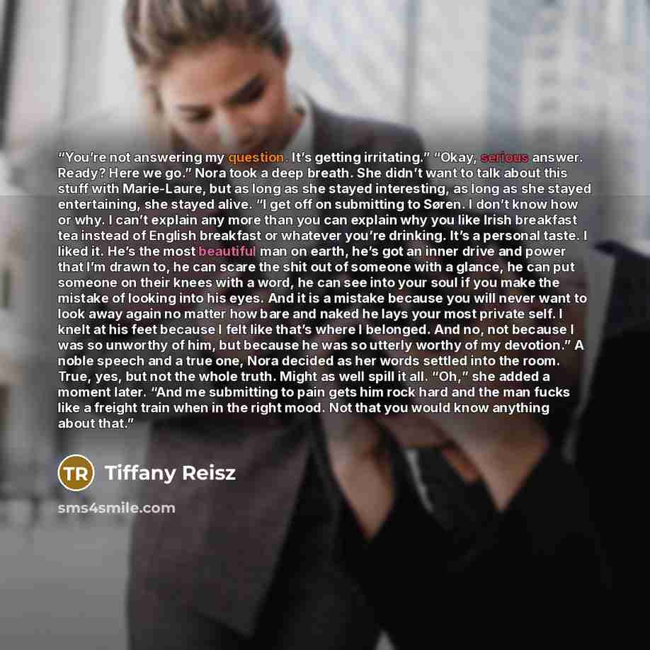 “You’re not answering my question. It’s getting irritating.” “Okay, serious answer. Ready? Here we go.” Nora took a deep breath. She didn’t want to talk about this stuff with Marie-Laure, but as long as she stayed interesting, as long as she stayed entertaining, she stayed alive. “I get off on…” quote by Tiffany Reisz
