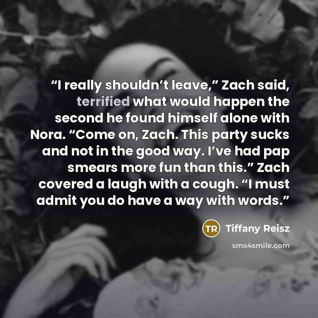 “I really shouldn’t leave,” Zach said, terrified what would happen the second he found himself alone with Nora. “Come on, Zach. This party sucks and not in the good way. I’ve had pap smears more fun than this.” Zach covered a laugh with a cough. “I must admit you do have a way with words.” quote by Tiffany Reisz