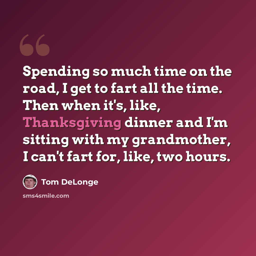 “Spending so much time on the road, I get to fart all the time. Then when it's, like, Thanksgiving dinner and I'm sitting with my grandmother, I can't fart for, like, two hours.” quote by Tom DeLonge
