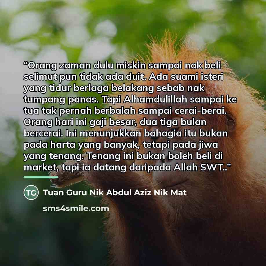 “Orang zaman dulu miskin sampai nak beli selimut pun tidak ada duit. Ada suami isteri yang tidur berlaga belakang sebab nak tumpang panas. Tapi Alhamdulillah sampai ke tua tak pernah berbalah sampai cerai-berai. Orang hari ini gaji besar, dua tiga bulan bercerai. Ini menunjukkan bahagia itu bukan…” quote by Tuan Guru Nik Abdul Aziz Nik Mat