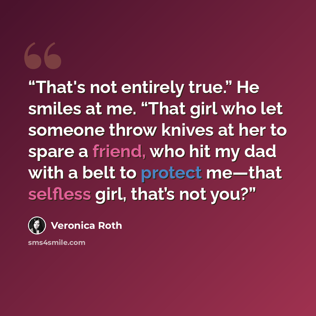 “That's not entirely true.” He smiles at me. “That girl who let someone throw knives at her to spare a friend, who hit my dad with a belt to protect me—that selfless girl, that’s not you?” quote by Veronica Roth