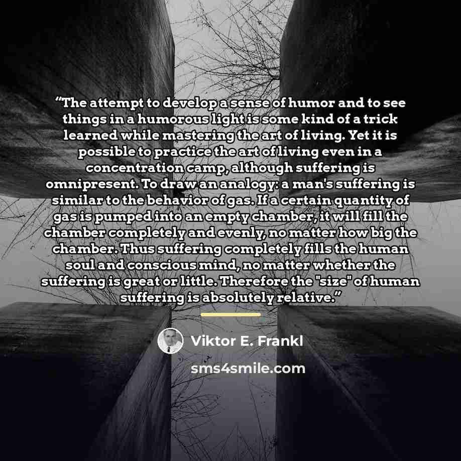 “The attempt to develop a sense of humor and to see things in a humorous light is some kind of a trick learned while mastering the art of living. Yet it is possible to practice the art of living even in a concentration camp, although suffering is omnipresent. To draw an analogy: a man's suffering…” quote by Viktor E. Frankl