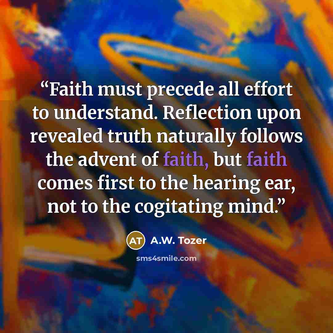 “Faith must precede all effort to understand. Reflection upon revealed truth naturally follows the advent of faith, but faith comes first to the hearing ear, not to the cogitating mind.” quote by A.W. Tozer