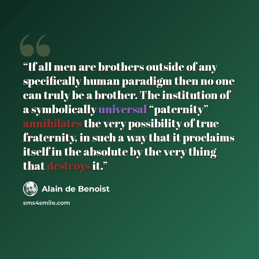 “If all men are brothers outside of any specifically human paradigm then no one can truly be a brother. The institution of a symbolically universal “paternity” annihilates the very possibility of true fraternity, in such a way that it proclaims itself in the absolute by the very thing that destroys…” quote by Alain de Benoist