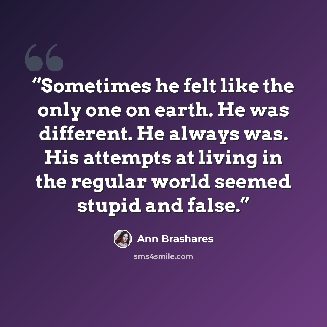 “Sometimes he felt like the only one on earth. He was different. He always was. His attempts at living in the regular world seemed stupid and false.” quote by Ann Brashares