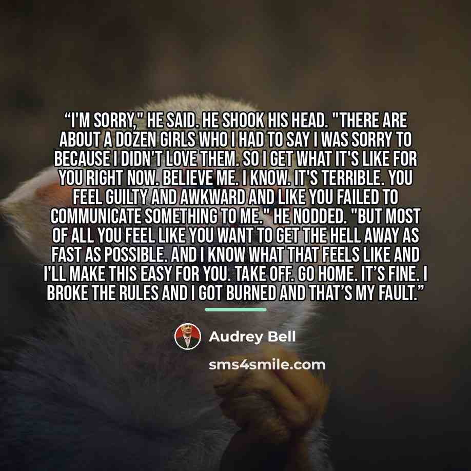 “I'm sorry," he said. He shook his head. "There are about a dozen girls who I had to say I was sorry to because I didn't love them. So I get what it's like for you right now. Believe me. I know. It's terrible. You feel guilty and awkward and like you failed to communicate something to me." He…” quote by Audrey Bell