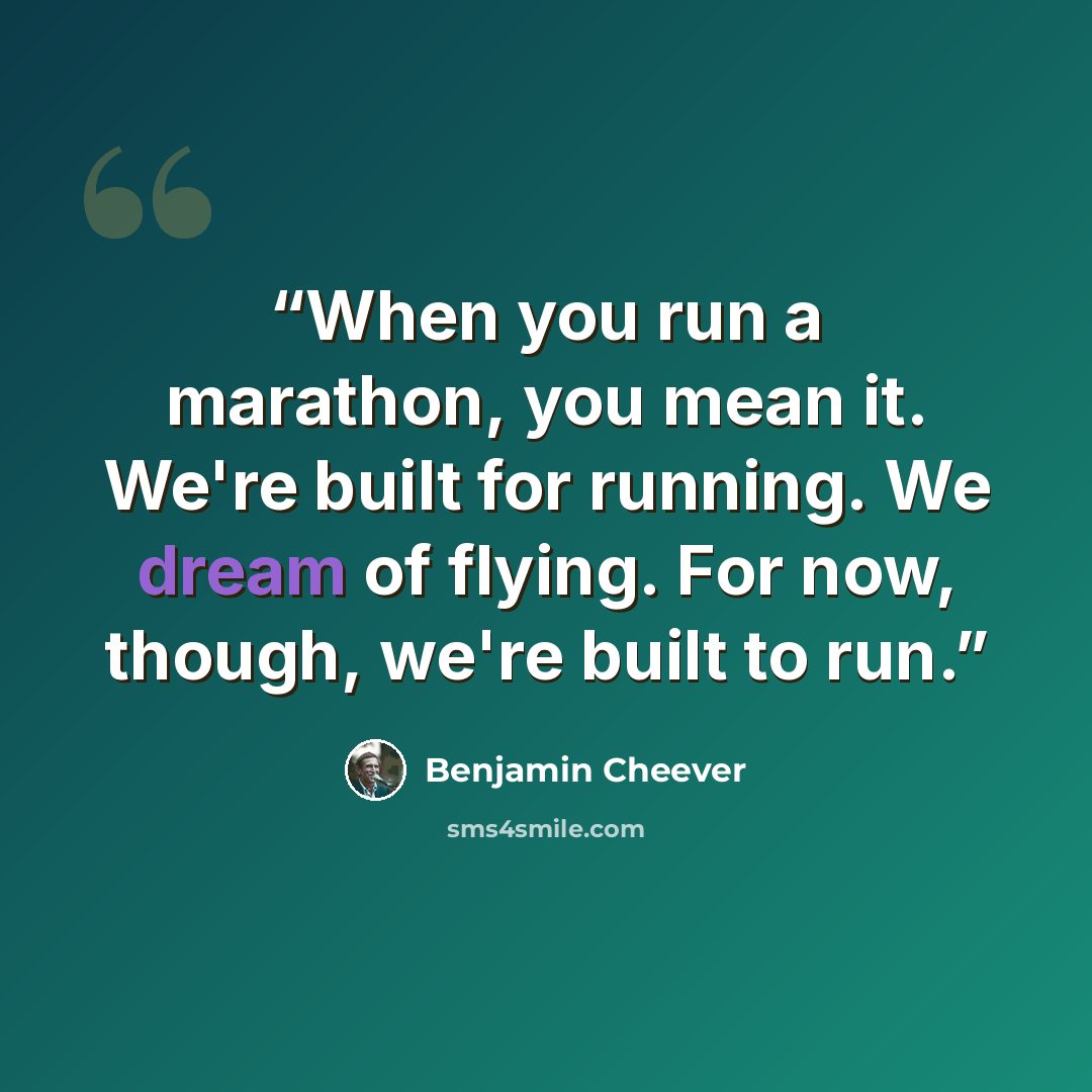 “When you run a marathon, you mean it. We're built for running. We dream of flying. For now, though, we're built to run.” quote by Benjamin Cheever