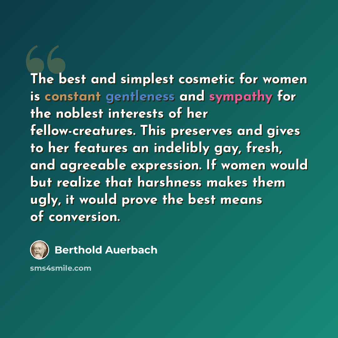 “The best and simplest cosmetic for women is constant gentleness and sympathy for the noblest interests of her fellow-creatures. This preserves and gives to her features an indelibly gay, fresh, and agreeable expression. If women would but realize that harshness makes them ugly, it would prove the…” quote by Berthold Auerbach