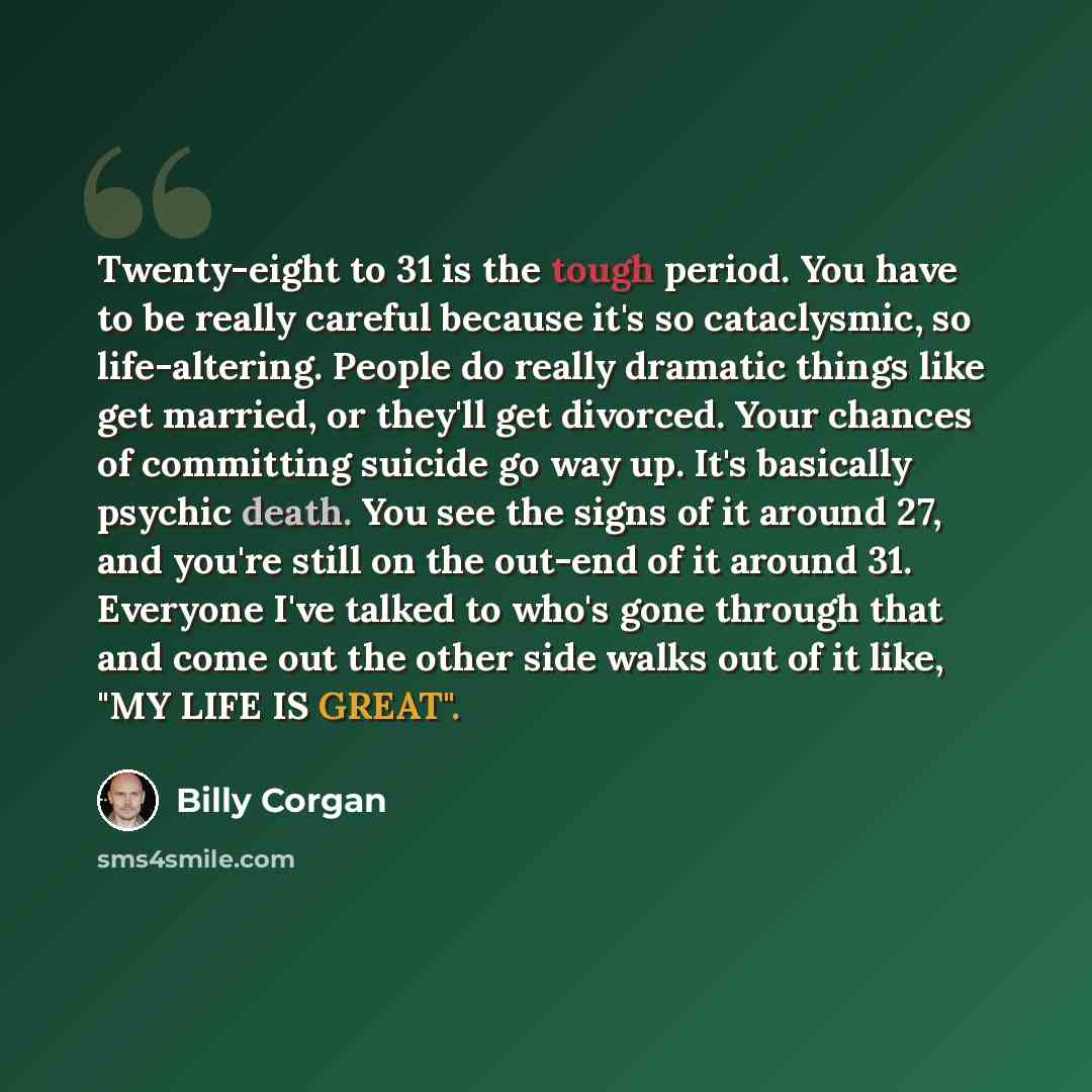 “Twenty-eight to 31 is the tough period. You have to be really careful because it's so cataclysmic, so life-altering. People do really dramatic things like get married, or they'll get divorced. Your chances of committing suicide go way up. It's basically psychic death. You see the signs of it…” quote by Billy Corgan