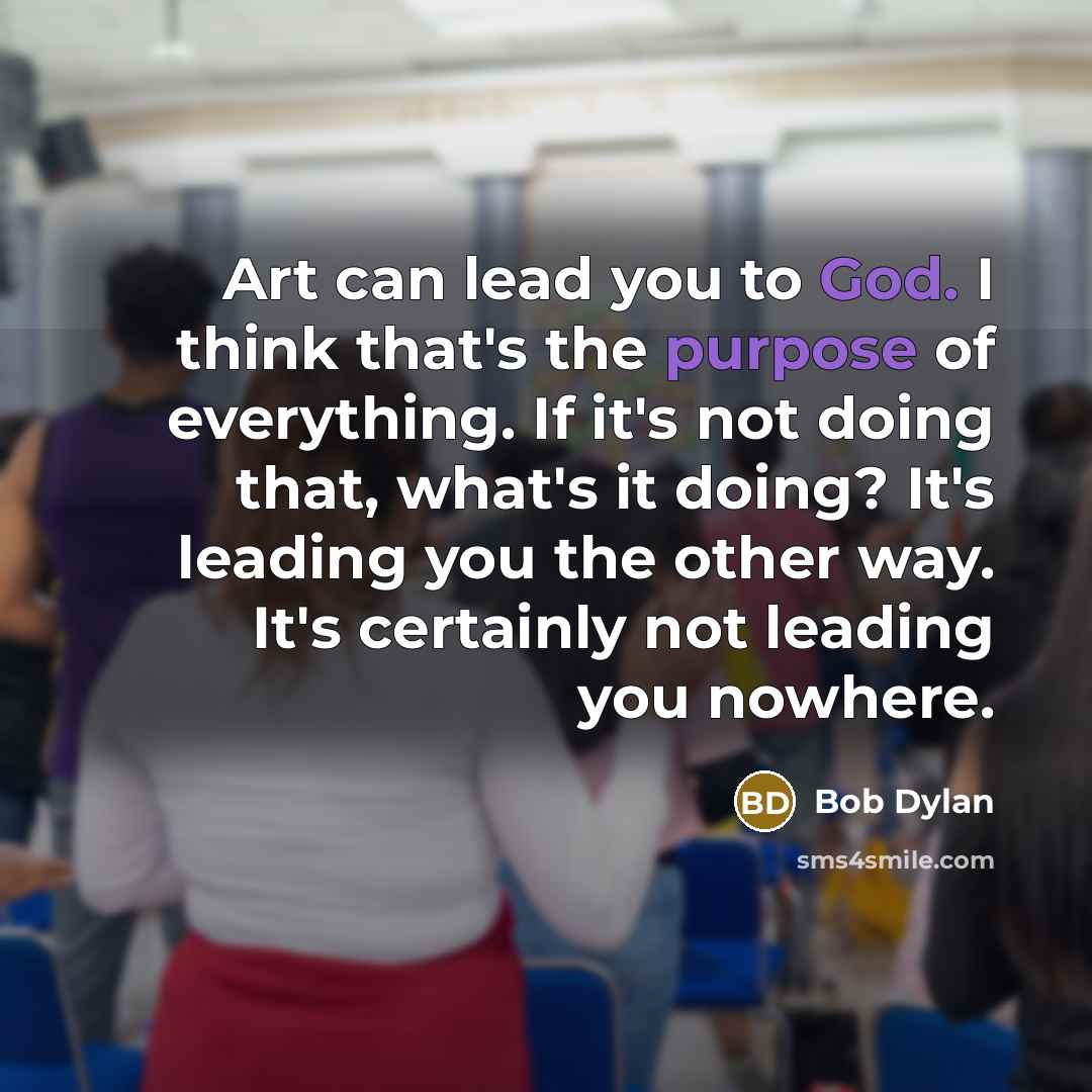 “Art can lead you to God. I think that's the purpose of everything. If it's not doing that, what's it doing? It's leading you the other way. It's certainly not leading you nowhere.” quote by Bob Dylan