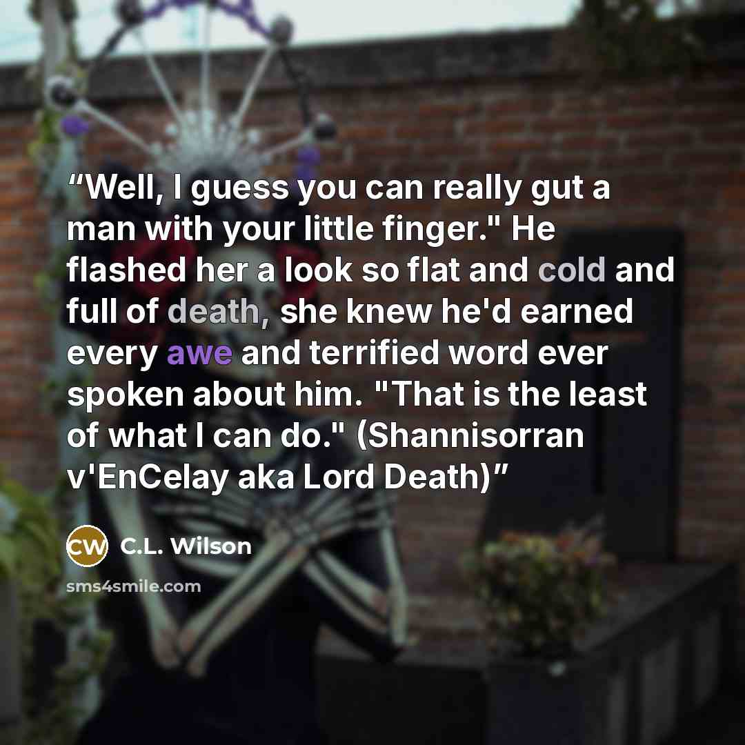“Well, I guess you can really gut a man with your little finger." He flashed her a look so flat and cold and full of death, she knew he'd earned every awe and terrified word ever spoken about him. "That is the least of what I can do." (Shannisorran v'EnCelay aka Lord Death)” quote by C.L. Wilson