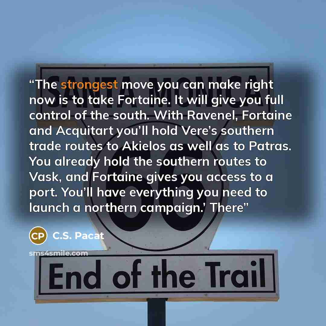 “The strongest move you can make right now is to take Fortaine. It will give you full control of the south. With Ravenel, Fortaine and Acquitart you’ll hold Vere’s southern trade routes to Akielos as well as to Patras. You already hold the southern routes to Vask, and Fortaine gives you access to a…” quote by C.S. Pacat