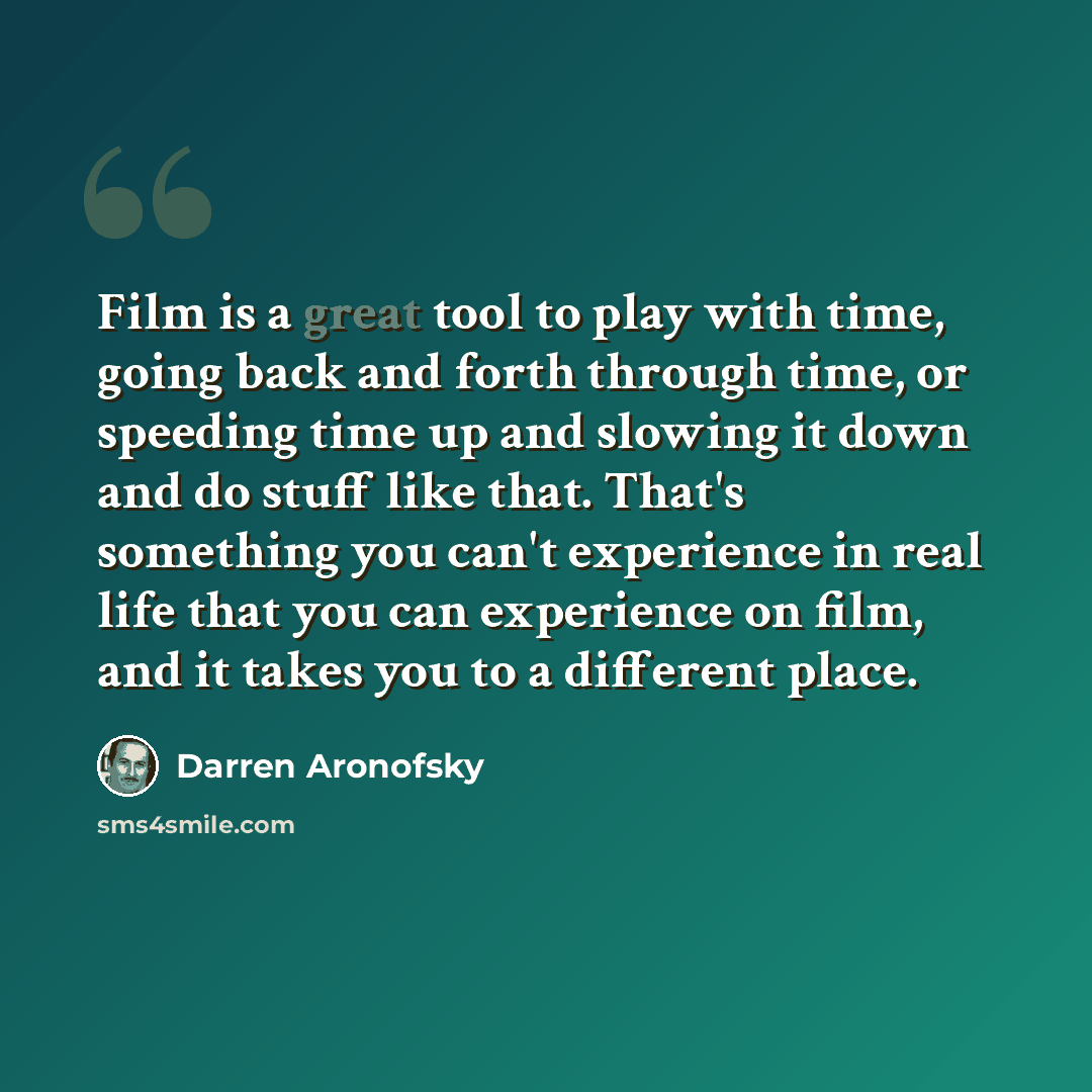 “Film is a great tool to play with time, going back and forth through time, or speeding time up and slowing it down and do stuff like that. That's something you can't experience in real life that you can experience on film, and it takes you to a different place.” quote by Darren Aronofsky