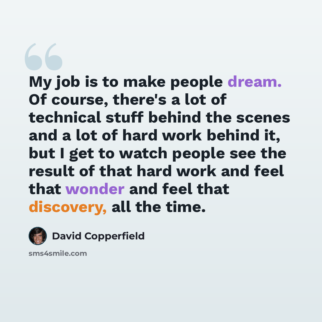 “My job is to make people dream. Of course, there's a lot of technical stuff behind the scenes and a lot of hard work behind it, but I get to watch people see the result of that hard work and feel that wonder and feel that discovery, all the time.” quote by David Copperfield