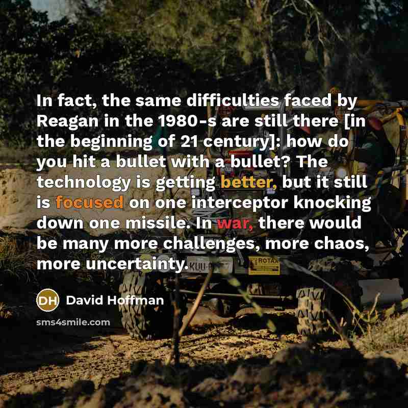 “In fact, the same difficulties faced by Reagan in the 1980-s are still there [in the beginning of 21 century]: how do you hit a bullet with a bullet? The technology is getting better, but it still is focused on one interceptor knocking down one missile. In war, there would be many more challenges…” quote by David Hoffman