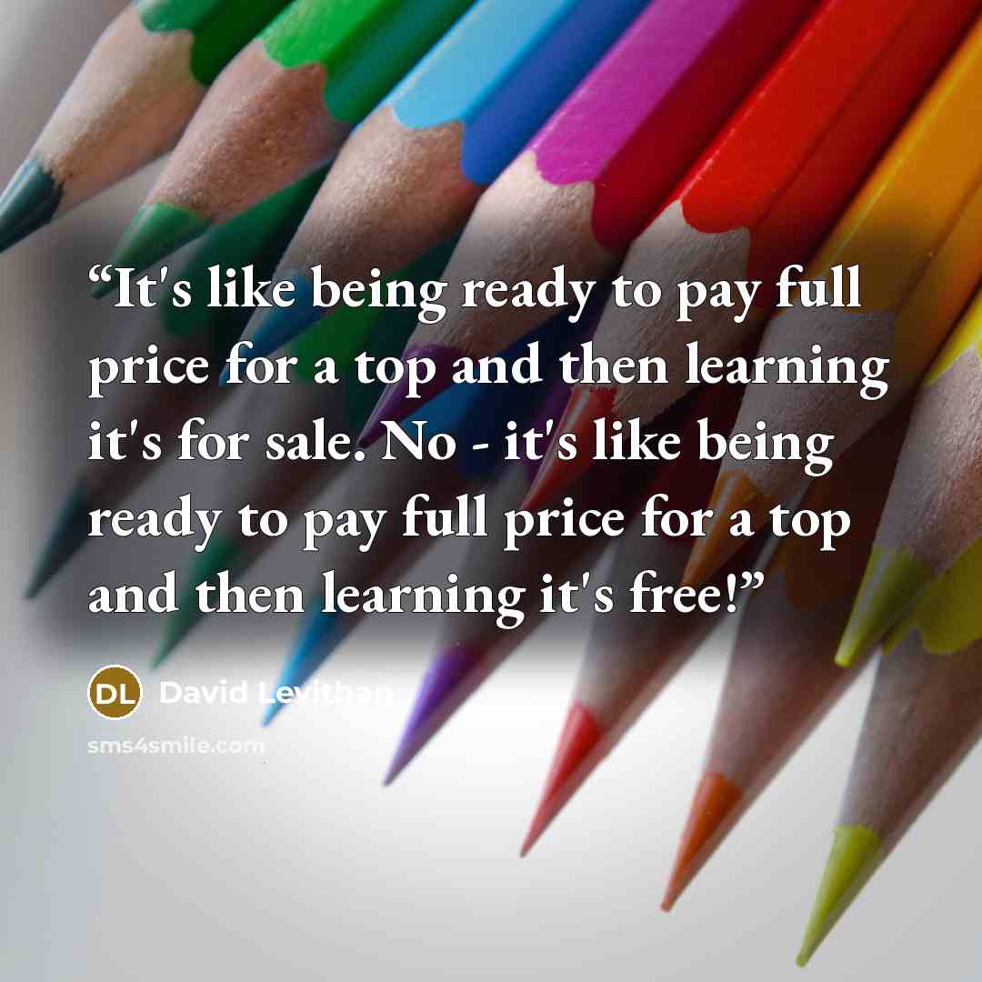 “It's like being ready to pay full price for a top and then learning it's for sale. No - it's like being ready to pay full price for a top and then learning it's free!” quote by David Levithan