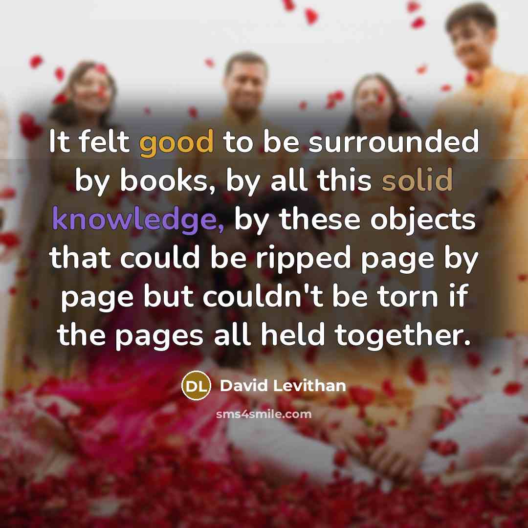 “It felt good to be surrounded by books, by all this solid knowledge, by these objects that could be ripped page by page but couldn't be torn if the pages all held together.” quote by David Levithan