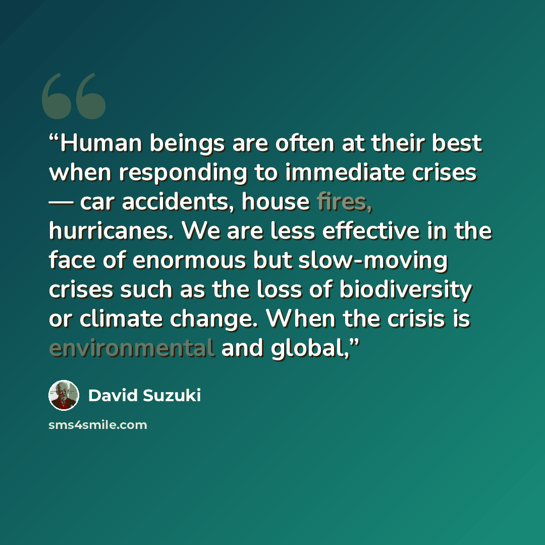 “Human beings are often at their best when responding to immediate crises — car accidents, house fires, hurricanes. We are less effective in the face of enormous but slow-moving crises such as the loss of biodiversity or climate change. When the crisis is environmental and global,” quote by David Suzuki