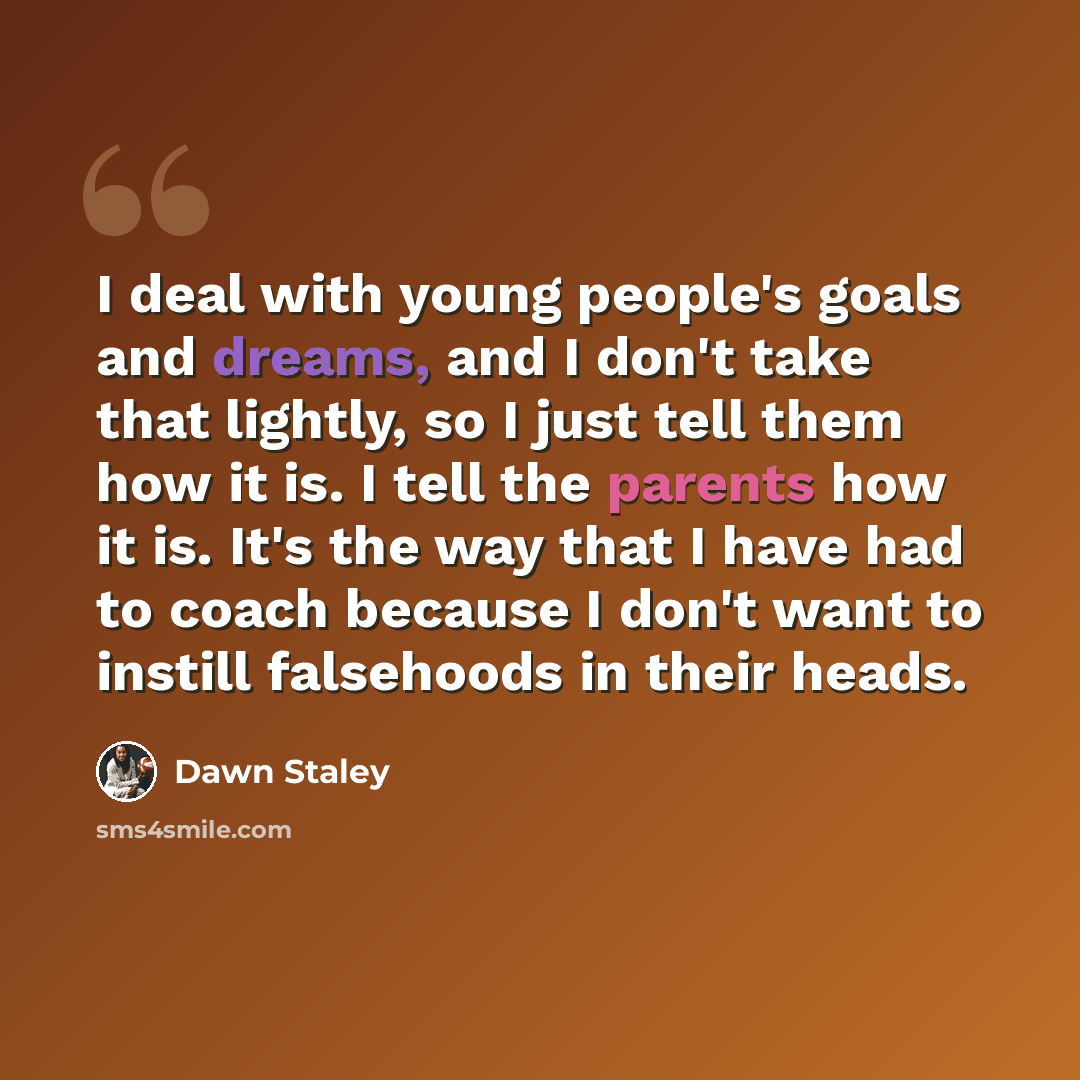 “I deal with young people's goals and dreams, and I don't take that lightly, so I just tell them how it is. I tell the parents how it is. It's the way that I have had to coach because I don't want to instill falsehoods in their heads.” quote by Dawn Staley