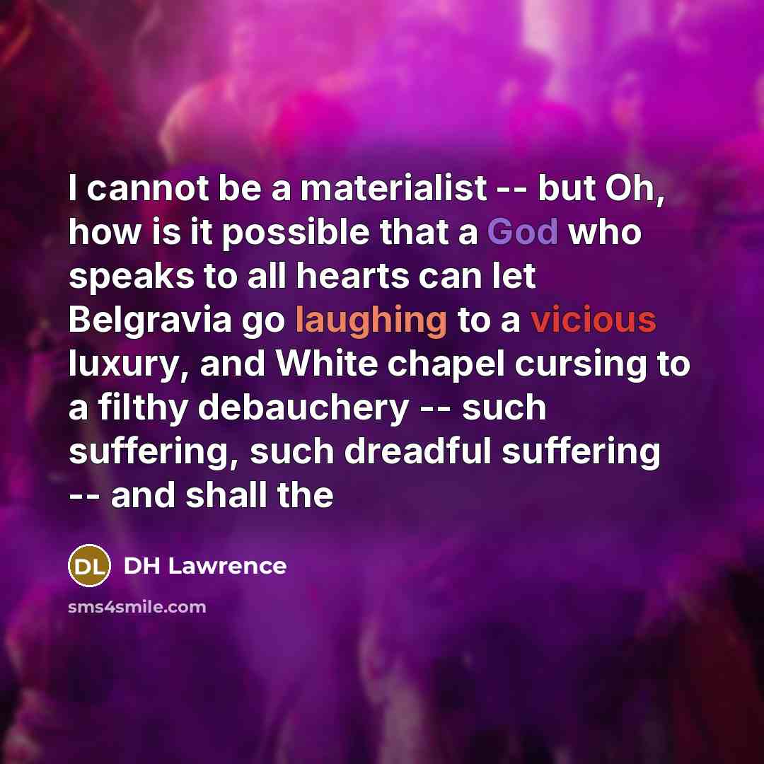 “I cannot be a materialist -- but Oh, how is it possible that a God who speaks to all hearts can let Belgravia go laughing to a vicious luxury, and White chapel cursing to a filthy debauchery -- such suffering, such dreadful suffering -- and shall the” quote by DH Lawrence