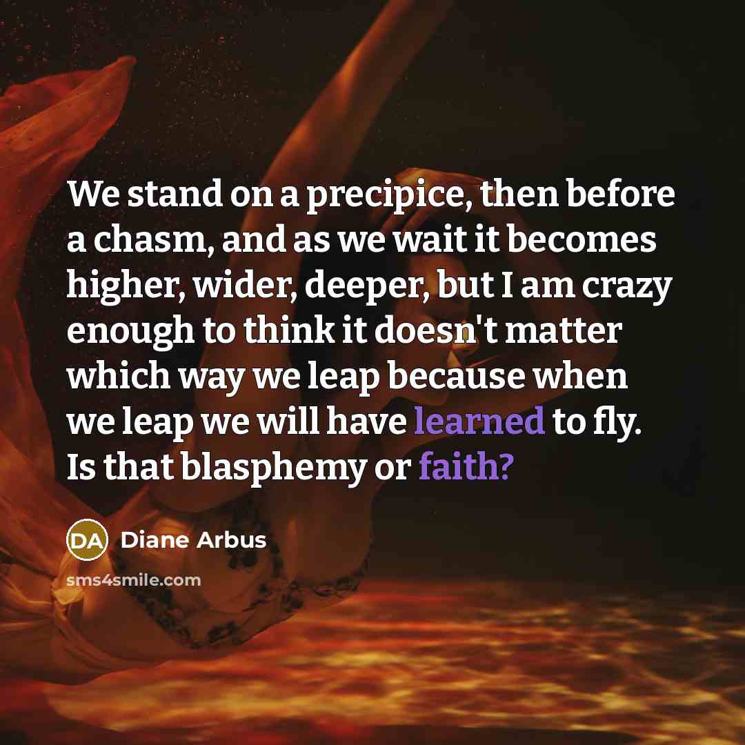 “We stand on a precipice, then before a chasm, and as we wait it becomes higher, wider, deeper, but I am crazy enough to think it doesn't matter which way we leap because when we leap we will have learned to fly. Is that blasphemy or faith?” quote by Diane Arbus