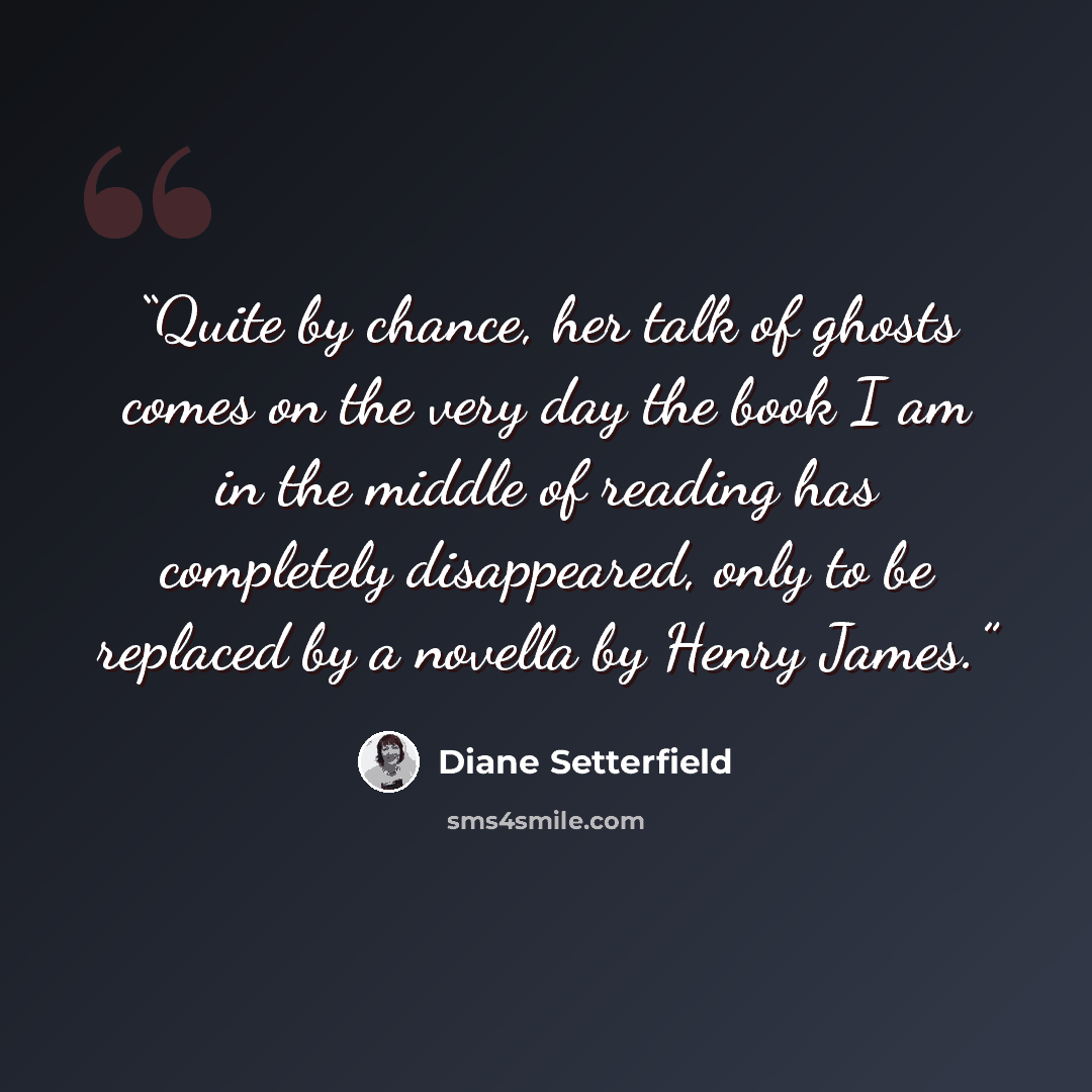 “Quite by chance, her talk of ghosts comes on the very day the book I am in the middle of reading has completely disappeared, only to be replaced by a novella by Henry James.” quote by Diane Setterfield