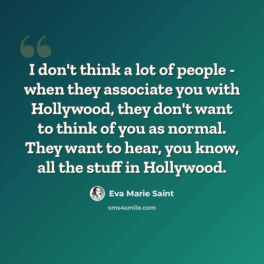 “I don't think a lot of people - when they associate you with Hollywood, they don't want to think of you as normal. They want to hear, you know, all the stuff in Hollywood.” quote by Eva Marie Saint