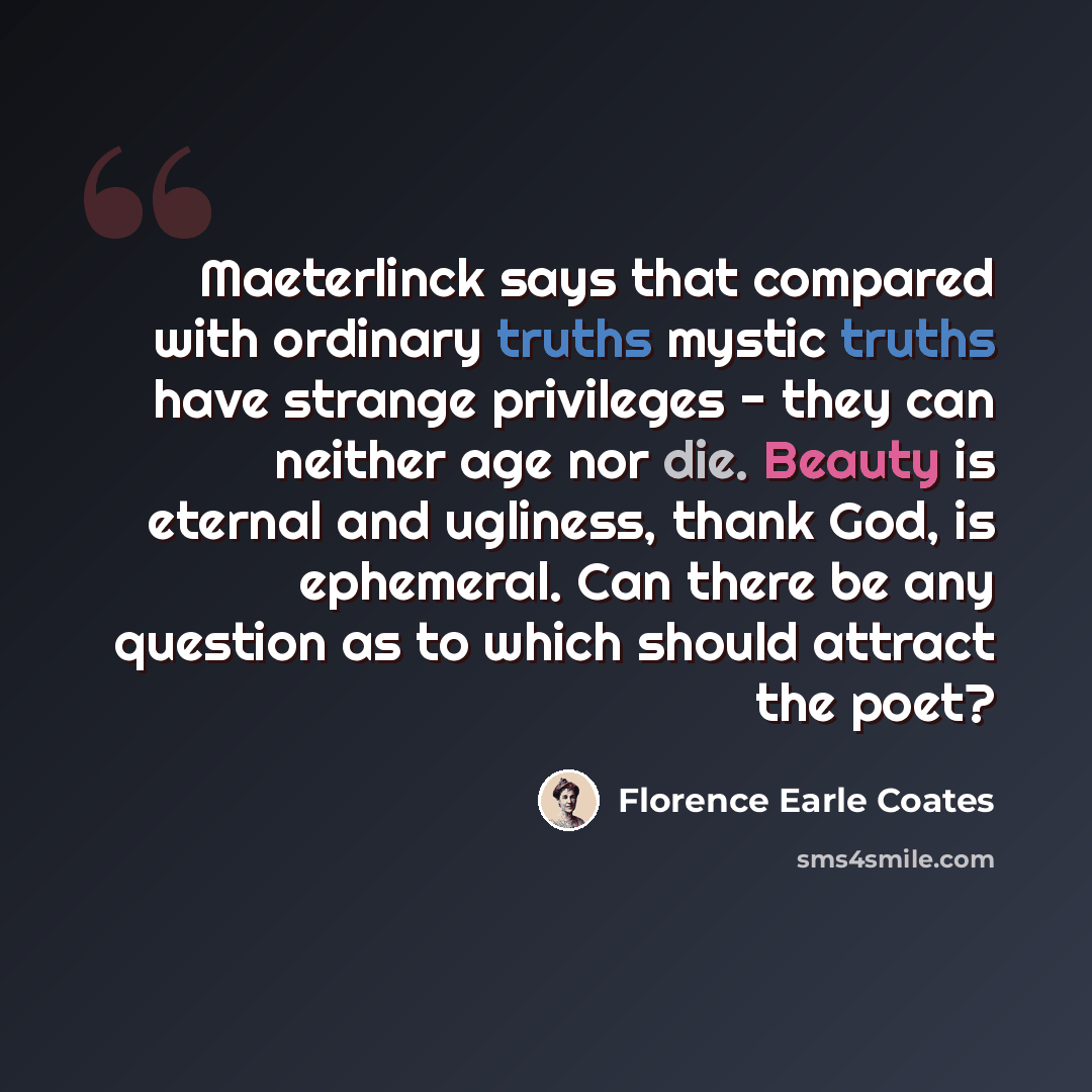 “Maeterlinck says that compared with ordinary truths mystic truths have strange privileges - they can neither age nor die. Beauty is eternal and ugliness, thank God, is ephemeral. Can there be any question as to which should attract the poet?” quote by Florence Earle Coates